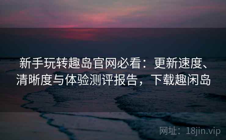新手玩转趣岛官网必看：更新速度、清晰度与体验测评报告，下载趣闲岛