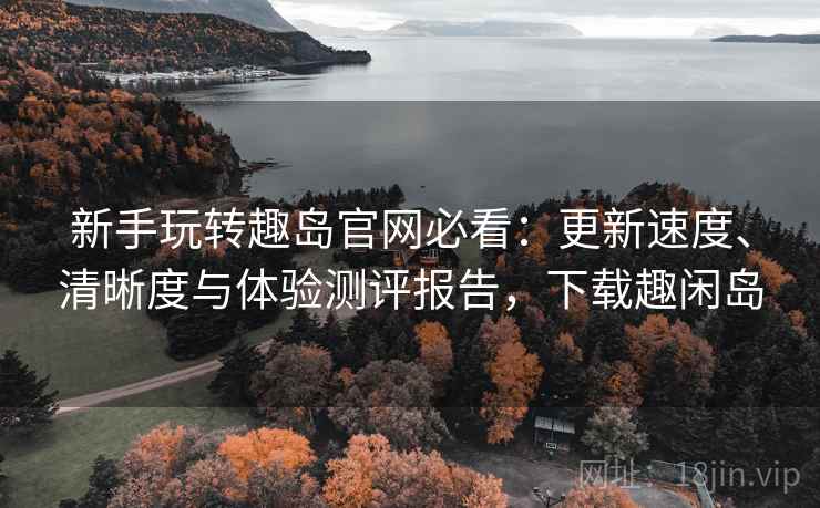 新手玩转趣岛官网必看：更新速度、清晰度与体验测评报告，下载趣闲岛
