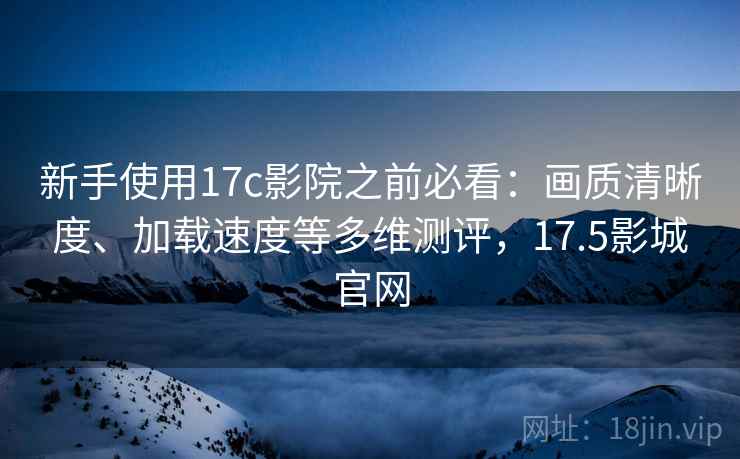 新手使用17c影院之前必看：画质清晰度、加载速度等多维测评，17.5影城官网