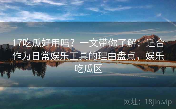 17吃瓜好用吗？一文带你了解：适合作为日常娱乐工具的理由盘点，娱乐吃瓜区