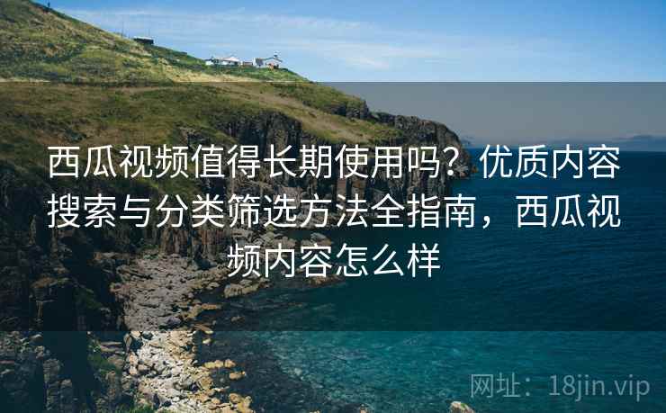 西瓜视频值得长期使用吗？优质内容搜索与分类筛选方法全指南，西瓜视频内容怎么样