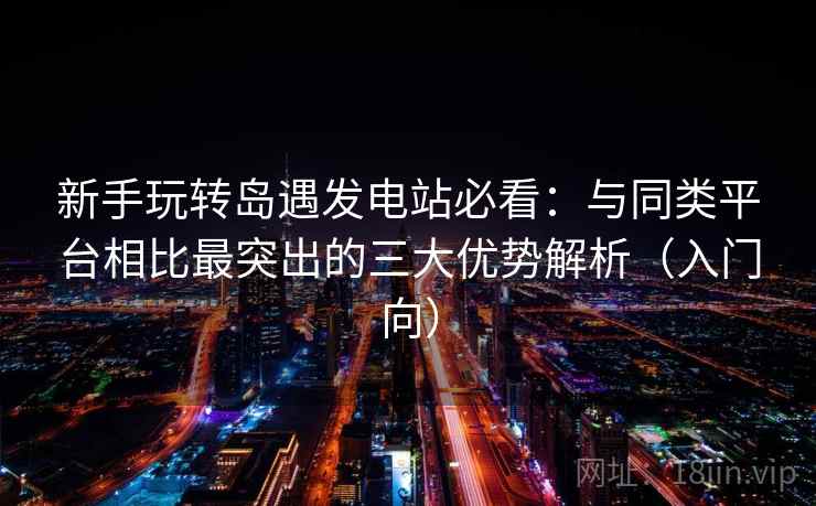 新手玩转岛遇发电站必看：与同类平台相比最突出的三大优势解析（入门向）