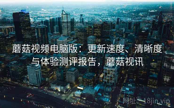 蘑菇视频电脑版：更新速度、清晰度与体验测评报告，蘑菇视讯