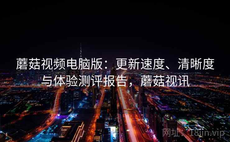 蘑菇视频电脑版：更新速度、清晰度与体验测评报告，蘑菇视讯
