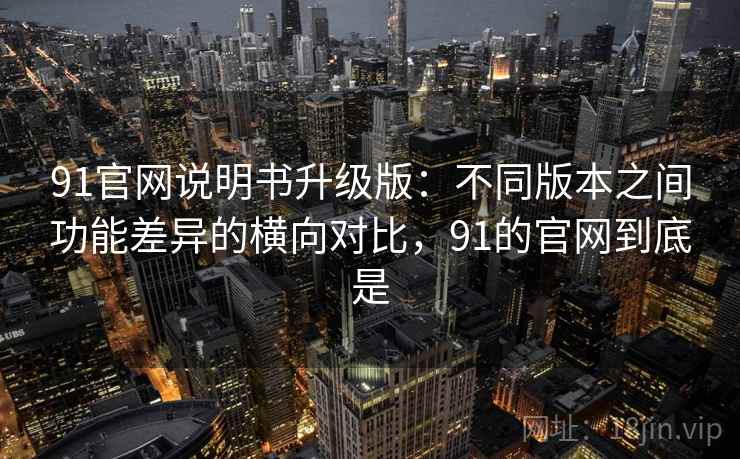 91官网说明书升级版：不同版本之间功能差异的横向对比，91的官网到底是
