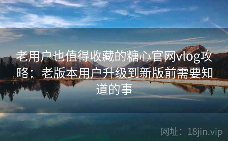 老用户也值得收藏的糖心官网vlog攻略：老版本用户升级到新版前需要知道的事