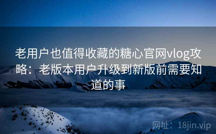 老用户也值得收藏的糖心官网vlog攻略：老版本用户升级到新版前需要知道的事