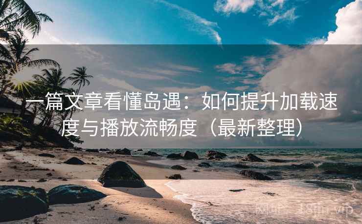 一篇文章看懂岛遇：如何提升加载速度与播放流畅度（最新整理）