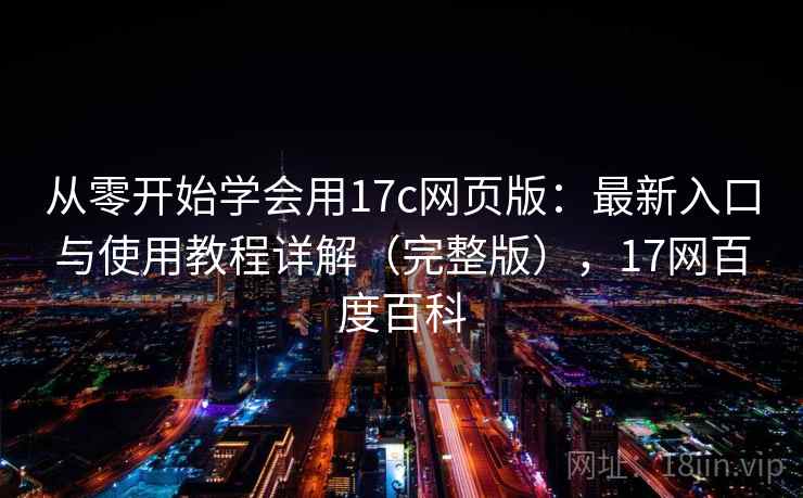 从零开始学会用17c网页版：最新入口与使用教程详解（完整版），17网百度百科