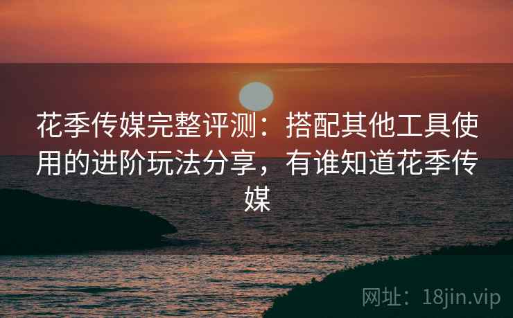 花季传媒完整评测：搭配其他工具使用的进阶玩法分享，有谁知道花季传媒