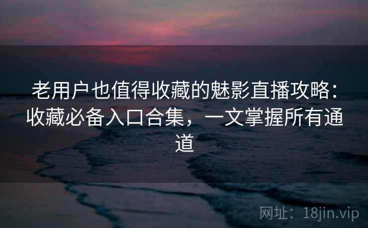 老用户也值得收藏的魅影直播攻略：收藏必备入口合集，一文掌握所有通道