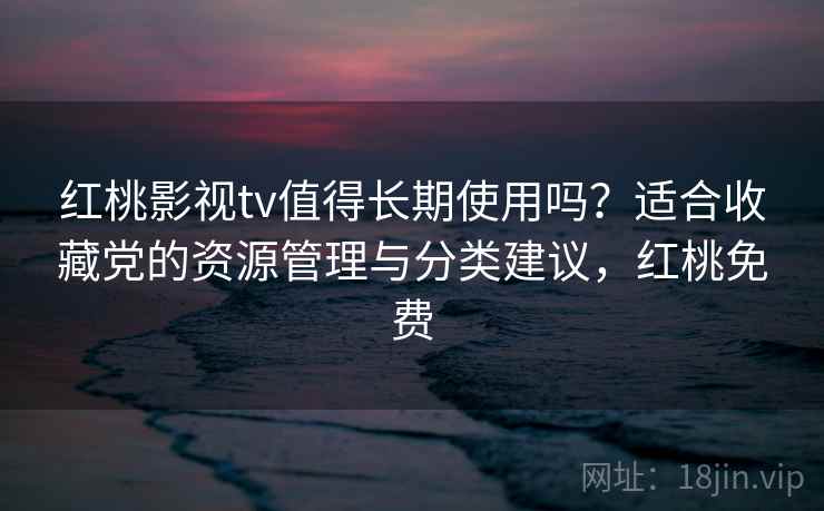 红桃影视tv值得长期使用吗？适合收藏党的资源管理与分类建议，红桃免费