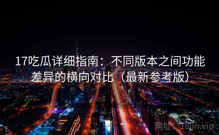 17吃瓜详细指南：不同版本之间功能差异的横向对比（最新参考版）