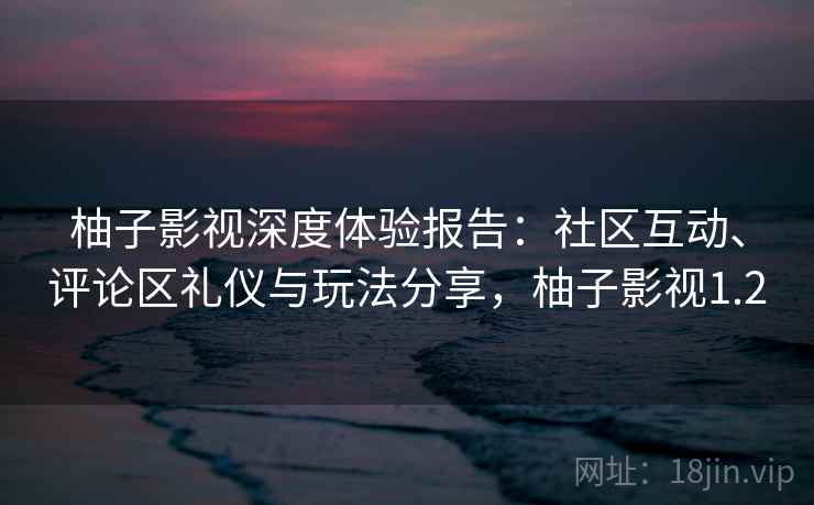 柚子影视深度体验报告：社区互动、评论区礼仪与玩法分享，柚子影视1.2