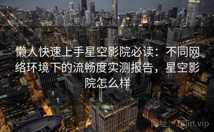 懒人快速上手星空影院必读：不同网络环境下的流畅度实测报告，星空影院怎么样