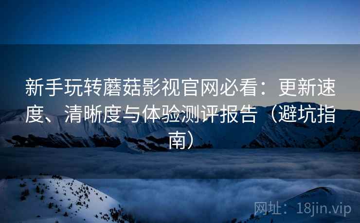 新手玩转蘑菇影视官网必看：更新速度、清晰度与体验测评报告（避坑指南）