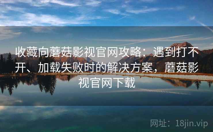 收藏向蘑菇影视官网攻略：遇到打不开、加载失败时的解决方案，蘑菇影视官网下载