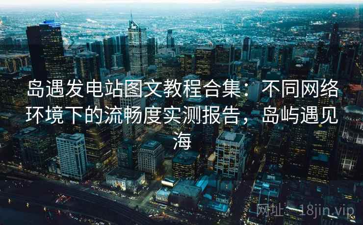 岛遇发电站图文教程合集：不同网络环境下的流畅度实测报告，岛屿遇见海