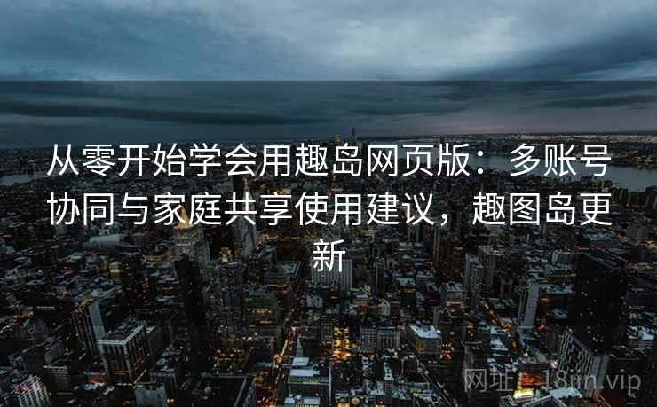 从零开始学会用趣岛网页版：多账号协同与家庭共享使用建议，趣图岛更新