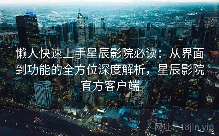 懒人快速上手星辰影院必读：从界面到功能的全方位深度解析，星辰影院官方客户端