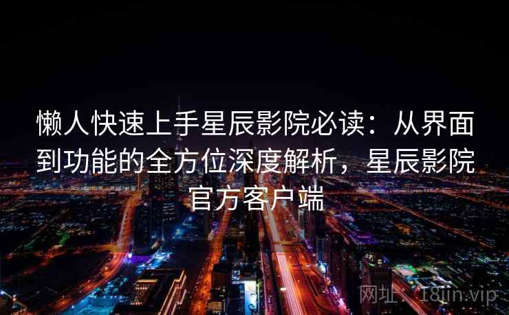 懒人快速上手星辰影院必读：从界面到功能的全方位深度解析，星辰影院官方客户端