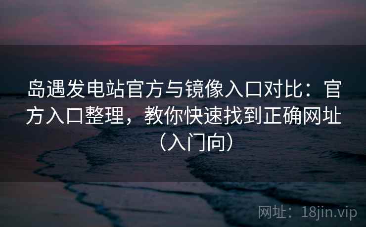 岛遇发电站官方与镜像入口对比：官方入口整理，教你快速找到正确网址（入门向）