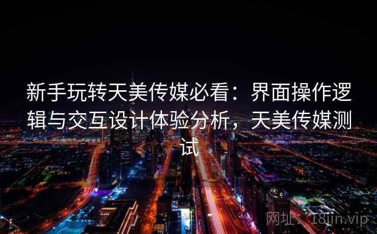 新手玩转天美传媒必看：界面操作逻辑与交互设计体验分析，天美传媒测试