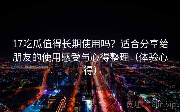 17吃瓜值得长期使用吗？适合分享给朋友的使用感受与心得整理（体验心得）