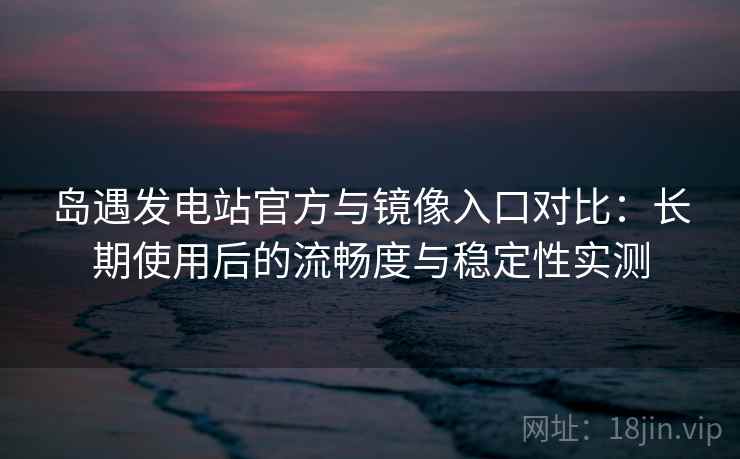 岛遇发电站官方与镜像入口对比：长期使用后的流畅度与稳定性实测