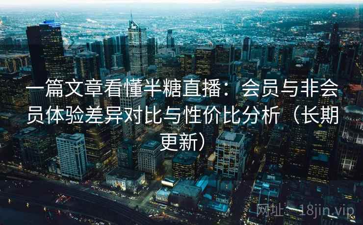 一篇文章看懂半糖直播：会员与非会员体验差异对比与性价比分析（长期更新）
