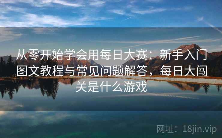从零开始学会用每日大赛：新手入门图文教程与常见问题解答，每日大闯关是什么游戏