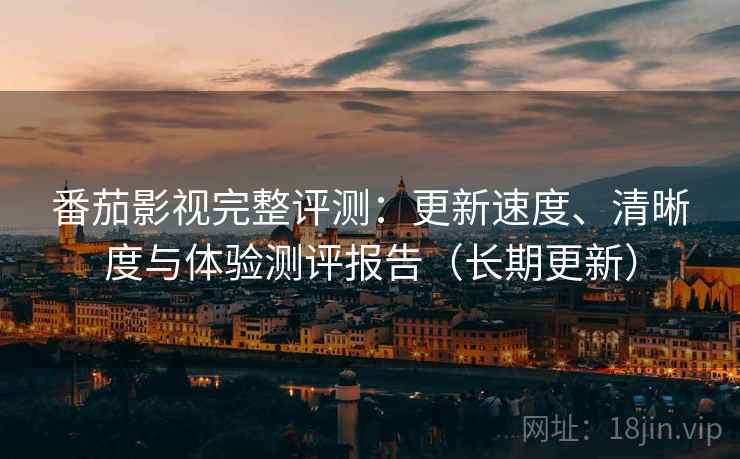 番茄影视完整评测：更新速度、清晰度与体验测评报告（长期更新）