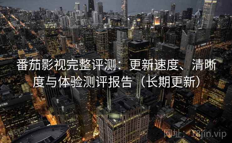 番茄影视完整评测：更新速度、清晰度与体验测评报告（长期更新）