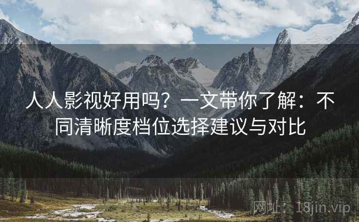 人人影视好用吗？一文带你了解：不同清晰度档位选择建议与对比