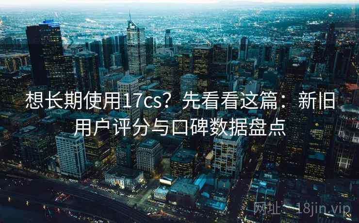 想长期使用17cs？先看看这篇：新旧用户评分与口碑数据盘点