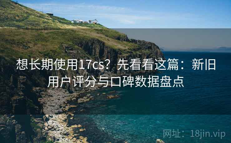 想长期使用17cs？先看看这篇：新旧用户评分与口碑数据盘点