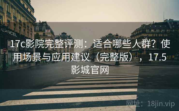 17c影院完整评测：适合哪些人群？使用场景与应用建议（完整版），17.5影城官网