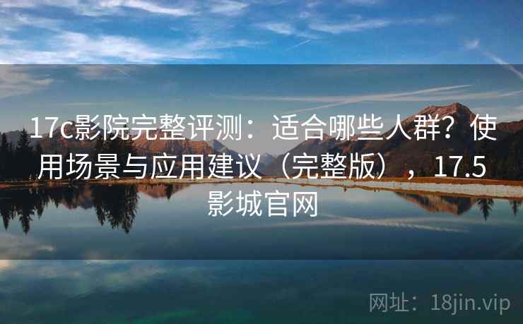 17c影院完整评测：适合哪些人群？使用场景与应用建议（完整版），17.5影城官网