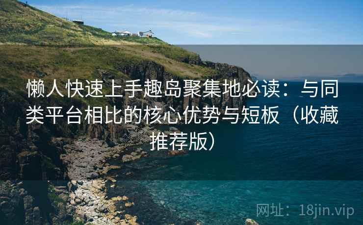 懒人快速上手趣岛聚集地必读：与同类平台相比的核心优势与短板（收藏推荐版）