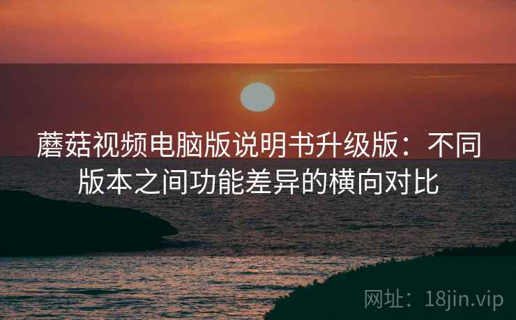 蘑菇视频电脑版说明书升级版:不同版本之间功能差异的横向对比 蘑菇视频电脑版说明书升级版:不同版本之间功能差异的横向对比