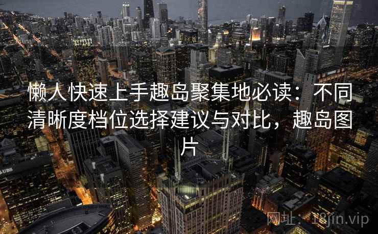 懒人快速上手趣岛聚集地必读:不同清晰度档位选择建议与对比,趣岛图片 懒人快速上手趣岛聚集地必读:不同清晰度档位选择建议与对比,趣岛图片