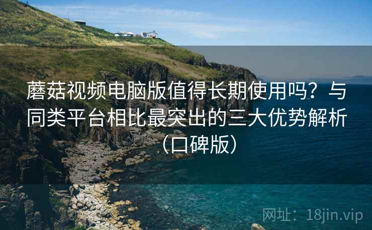 蘑菇视频电脑版值得长期使用吗？与同类平台相比最突出的三大优势解析（口碑版）