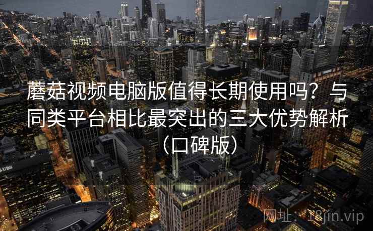 蘑菇视频电脑版值得长期使用吗？与同类平台相比最突出的三大优势解析（口碑版）