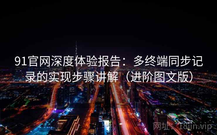 91官网深度体验报告：多终端同步记录的实现步骤讲解（进阶图文版）