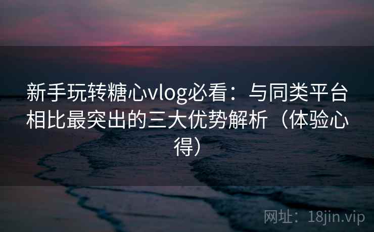 新手玩转糖心vlog必看：与同类平台相比最突出的三大优势解析（体验心得）