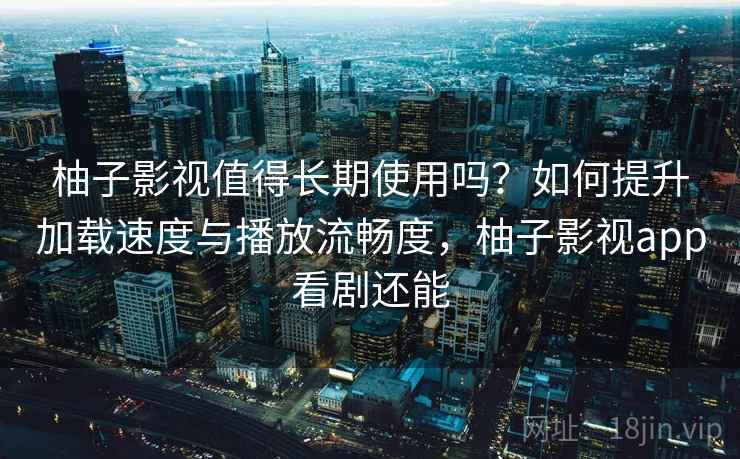 柚子影视值得长期使用吗？如何提升加载速度与播放流畅度，柚子影视app看剧还能