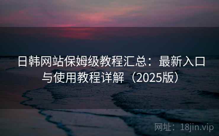 日韩网站保姆级教程汇总：最新入口与使用教程详解（2025版）