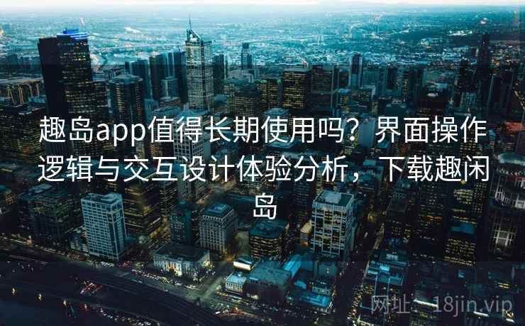 趣岛app值得长期使用吗？界面操作逻辑与交互设计体验分析，下载趣闲岛
