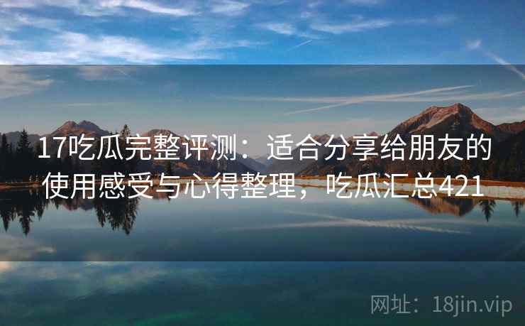 17吃瓜完整评测：适合分享给朋友的使用感受与心得整理，吃瓜汇总421
