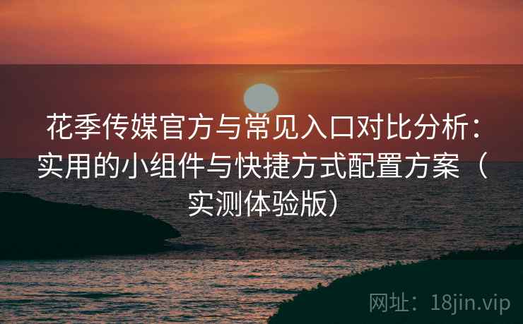 花季传媒官方与常见入口对比分析：实用的小组件与快捷方式配置方案（实测体验版）